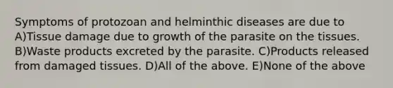 Symptoms of protozoan and helminthic diseases are due to A)Tissue damage due to growth of the parasite on the tissues. B)Waste products excreted by the parasite. C)Products released from damaged tissues. D)All of the above. E)None of the above