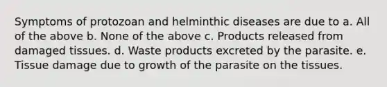 Symptoms of protozoan and helminthic diseases are due to a. All of the above b. None of the above c. Products released from damaged tissues. d. Waste products excreted by the parasite. e. Tissue damage due to growth of the parasite on the tissues.