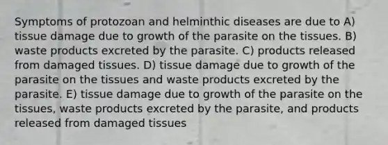 Symptoms of protozoan and helminthic diseases are due to A) tissue damage due to growth of the parasite on the tissues. B) waste products excreted by the parasite. C) products released from damaged tissues. D) tissue damage due to growth of the parasite on the tissues and waste products excreted by the parasite. E) tissue damage due to growth of the parasite on the tissues, waste products excreted by the parasite, and products released from damaged tissues