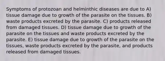 Symptoms of protozoan and helminthic diseases are due to A) tissue damage due to growth of the parasite on the tissues. B) waste products excreted by the parasite. C) products released from damaged tissues. D) tissue damage due to growth of the parasite on the tissues and waste products excreted by the parasite. E) tissue damage due to growth of the parasite on the tissues, waste products excreted by the parasite, and products released from damaged tissues.