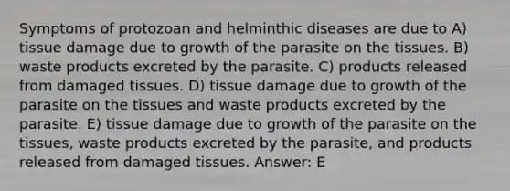 Symptoms of protozoan and helminthic diseases are due to A) tissue damage due to growth of the parasite on the tissues. B) waste products excreted by the parasite. C) products released from damaged tissues. D) tissue damage due to growth of the parasite on the tissues and waste products excreted by the parasite. E) tissue damage due to growth of the parasite on the tissues, waste products excreted by the parasite, and products released from damaged tissues. Answer: E