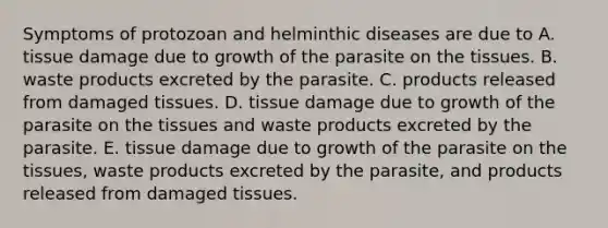 Symptoms of protozoan and helminthic diseases are due to A. tissue damage due to growth of the parasite on the tissues. B. waste products excreted by the parasite. C. products released from damaged tissues. D. tissue damage due to growth of the parasite on the tissues and waste products excreted by the parasite. E. tissue damage due to growth of the parasite on the tissues, waste products excreted by the parasite, and products released from damaged tissues.