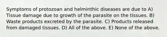 Symptoms of protozoan and helminthic diseases are due to A) Tissue damage due to growth of the parasite on the tissues. B) Waste products excreted by the parasite. C) Products released from damaged tissues. D) All of the above. E) None of the above.