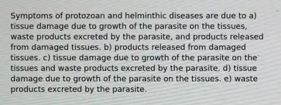 Symptoms of protozoan and helminthic diseases are due to a) tissue damage due to growth of the parasite on the tissues, waste products excreted by the parasite, and products released from damaged tissues. b) products released from damaged tissues. c) tissue damage due to growth of the parasite on the tissues and waste products excreted by the parasite. d) tissue damage due to growth of the parasite on the tissues. e) waste products excreted by the parasite.