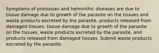 Symptoms of protozoan and helminthic diseases are due to tissue damage due to growth of the parasite on the tissues and waste products excreted by the parasite. products released from damaged tissues. tissue damage due to growth of the parasite on the tissues, waste products excreted by the parasite, and products released from damaged tissues. Submit waste products excreted by the parasite.