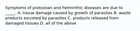 Symptoms of protozoan and helminthic diseases are due to _____. A. tissue damage caused by growth of parasites B. waste products excreted by parasites C. products released from damaged tissues D. all of the above