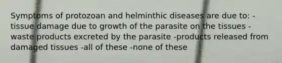 Symptoms of protozoan and helminthic diseases are due to: -tissue damage due to growth of the parasite on the tissues -waste products excreted by the parasite -products released from damaged tissues -all of these -none of these