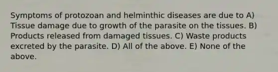 Symptoms of protozoan and helminthic diseases are due to A) Tissue damage due to growth of the parasite on the tissues. B) Products released from damaged tissues. C) Waste products excreted by the parasite. D) All of the above. E) None of the above.