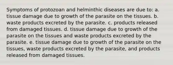 Symptoms of protozoan and helminthic diseases are due to: a. tissue damage due to growth of the parasite on the tissues. b. waste products excreted by the parasite. c. products released from damaged tissues. d. tissue damage due to growth of the parasite on the tissues and waste products excreted by the parasite. e. tissue damage due to growth of the parasite on the tissues, waste products excreted by the parasite, and products released from damaged tissues.