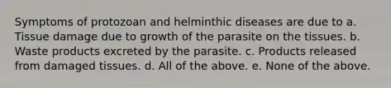 Symptoms of protozoan and helminthic diseases are due to a. Tissue damage due to growth of the parasite on the tissues. b. Waste products excreted by the parasite. c. Products released from damaged tissues. d. All of the above. e. None of the above.