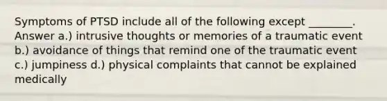 Symptoms of PTSD include all of the following except ________. Answer a.) intrusive thoughts or memories of a traumatic event b.) avoidance of things that remind one of the traumatic event c.) jumpiness d.) physical complaints that cannot be explained medically