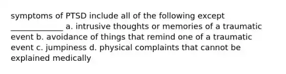 symptoms of PTSD include all of the following except _____________ a. intrusive thoughts or memories of a traumatic event b. avoidance of things that remind one of a traumatic event c. jumpiness d. physical complaints that cannot be explained medically