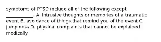 symptoms of PTSD include all of the following except ____________. A. Intrusive thoughts or memories of a traumatic event B. avoidance of things that remind you of the event C. jumpiness D. physical complaints that cannot be explained medically