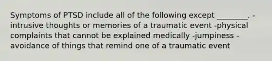 Symptoms of PTSD include all of the following except ________. -intrusive thoughts or memories of a traumatic event -physical complaints that cannot be explained medically -jumpiness -avoidance of things that remind one of a traumatic event