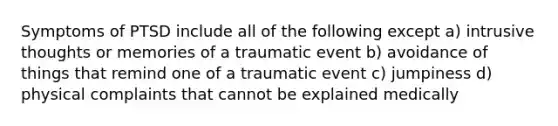 Symptoms of PTSD include all of the following except a) intrusive thoughts or memories of a traumatic event b) avoidance of things that remind one of a traumatic event c) jumpiness d) physical complaints that cannot be explained medically