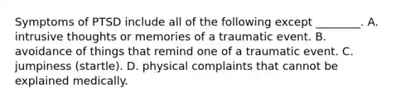 Symptoms of PTSD include all of the following except ________. A. intrusive thoughts or memories of a traumatic event. B. avoidance of things that remind one of a traumatic event. C. jumpiness (startle). D. physical complaints that cannot be explained medically.