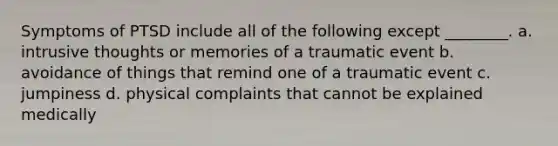 Symptoms of PTSD include all of the following except ________. a. intrusive thoughts or memories of a traumatic event b. avoidance of things that remind one of a traumatic event c. jumpiness d. physical complaints that cannot be explained medically