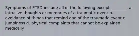 Symptoms of PTSD include all of the following except ________. a. intrusive thoughts or memories of a traumatic event b. avoidance of things that remind one of the traumatic event c. jumpiness d. physical complaints that cannot be explained medically