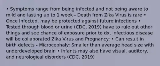 • Symptoms range from being infected and not being aware to mild and lasting up to 1 week - Death from Zika Virus is rare • Once Infected, may be protected against future infections • Tested through blood or urine (CDC, 2019) have to rule out other things and see chance of exposure prior to dx, infectious disease will be collaborated Zika Virus and Pregnancy: • Can result in birth defects - Microcephaly: Smaller than average head size with underdeveloped brain • Infants may also have visual, auditory, and neurological disorders (CDC, 2019)