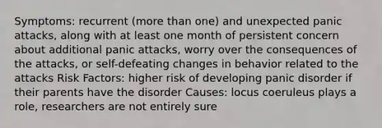 Symptoms: recurrent (more than one) and unexpected panic attacks, along with at least one month of persistent concern about additional panic attacks, worry over the consequences of the attacks, or self-defeating changes in behavior related to the attacks Risk Factors: higher risk of developing panic disorder if their parents have the disorder Causes: locus coeruleus plays a role, researchers are not entirely sure