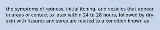 the symptoms of redness, initial itching, and vesicles that appear in areas of contact to latex within 24 to 28 hours, followed by dry skin with fissures and sores are related to a condition known as