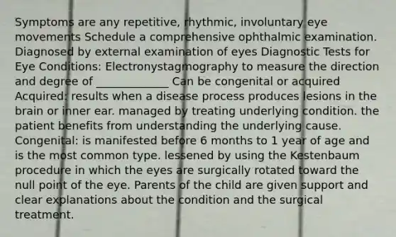 Symptoms are any repetitive, rhythmic, involuntary eye movements Schedule a comprehensive ophthalmic examination. Diagnosed by external examination of eyes Diagnostic Tests for Eye Conditions: Electronystagmography to measure the direction and degree of _____________ Can be congenital or acquired Acquired: results when a disease process produces lesions in the brain or inner ear. managed by treating underlying condition. the patient benefits from understanding the underlying cause. Congenital: is manifested before 6 months to 1 year of age and is the most common type. lessened by using the Kestenbaum procedure in which the eyes are surgically rotated toward the null point of the eye. Parents of the child are given support and clear explanations about the condition and the surgical treatment.