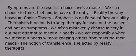 - Symptoms are the result of choices we've made -- We can choose to think, feel and behave differently -- Reality therapy is based on Choice Theory - Emphasis is on Personal Responsibility - Therapist's function is to keep therapy focused on the present and not on symptoms - We often mistakenly choose misery in our best attempt to meet our needs - We act responsibly when we meet our needs without keeping others from meeting their needs - The notion of transference is rejected by reality therapists