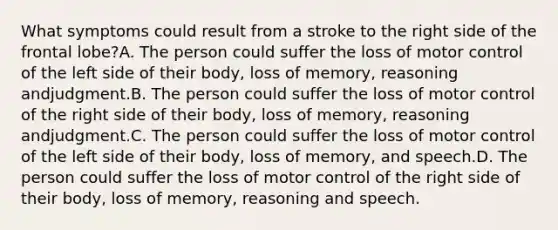 What symptoms could result from a stroke to the right side of the frontal lobe?A. The person could suffer the loss of motor control of the left side of their body, loss of memory, reasoning andjudgment.B. The person could suffer the loss of motor control of the right side of their body, loss of memory, reasoning andjudgment.C. The person could suffer the loss of motor control of the left side of their body, loss of memory, and speech.D. The person could suffer the loss of motor control of the right side of their body, loss of memory, reasoning and speech.