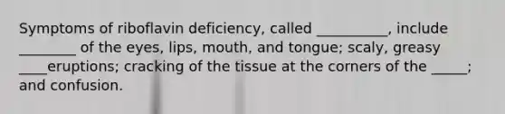 Symptoms of riboflavin deficiency, called __________, include ________ of the eyes, lips, mouth, and tongue; scaly, greasy ____eruptions; cracking of the tissue at the corners of the _____; and confusion.