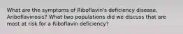 What are the symptoms of Riboflavin's deficiency disease, Ariboflavinosis? What two populations did we discuss that are most at risk for a Riboflavin deficiency?