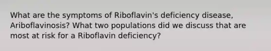 What are the symptoms of Riboflavin's deficiency disease, Ariboflavinosis? What two populations did we discuss that are most at risk for a Riboflavin deficiency?