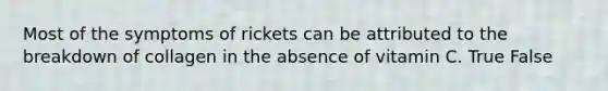 Most of the symptoms of rickets can be attributed to the breakdown of collagen in the absence of vitamin C. True False