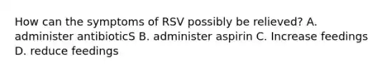 How can the symptoms of RSV possibly be relieved? A. administer antibioticS B. administer aspirin C. Increase feedings D. reduce feedings