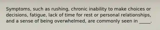 ​Symptoms, such as rushing, chronic inability to make choices or decisions, fatigue, lack of time for rest or personal relationships, and a sense of being overwhelmed, are commonly seen in _____.