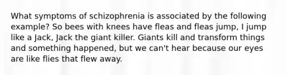 What symptoms of schizophrenia is associated by the following example? So bees with knees have fleas and fleas jump, I jump like a Jack, Jack the giant killer. Giants kill and transform things and something happened, but we can't hear because our eyes are like flies that flew away.