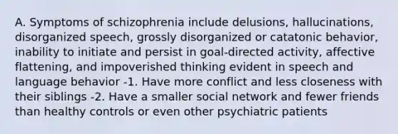 A. Symptoms of schizophrenia include delusions, hallucinations, disorganized speech, grossly disorganized or catatonic behavior, inability to initiate and persist in goal-directed activity, affective flattening, and impoverished thinking evident in speech and language behavior -1. Have more conflict and less closeness with their siblings -2. Have a smaller social network and fewer friends than healthy controls or even other psychiatric patients