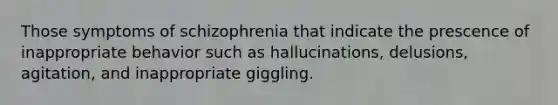 Those symptoms of schizophrenia that indicate the prescence of inappropriate behavior such as hallucinations, delusions, agitation, and inappropriate giggling.