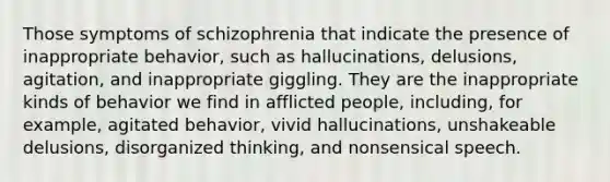 Those symptoms of schizophrenia that indicate the presence of inappropriate behavior, such as hallucinations, delusions, agitation, and inappropriate giggling. They are the inappropriate kinds of behavior we find in afflicted people, including, for example, agitated behavior, vivid hallucinations, unshakeable delusions, disorganized thinking, and nonsensical speech.