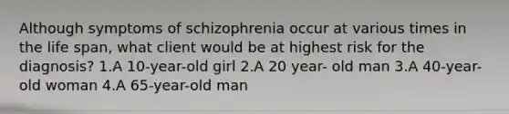 Although symptoms of schizophrenia occur at various times in the life span, what client would be at highest risk for the diagnosis? 1.A 10-year-old girl 2.A 20 year- old man 3.A 40-year-old woman 4.A 65-year-old man