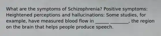 What are the symptoms of Schizophrenia? Positive symptoms: Heightened perceptions and hallucinations: Some studies, for example, have measured blood flow in ______ ________, the region on the brain that helps people produce speech.