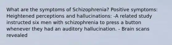 What are the symptoms of Schizophrenia? Positive symptoms: Heightened perceptions and hallucinations: -A related study instructed six men with schizophrenia to press a button whenever they had an auditory hallucination. - Brain scans revealed