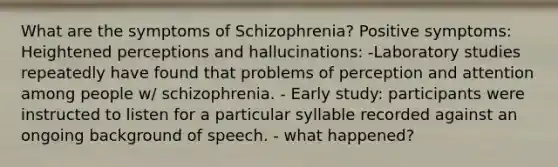 What are the symptoms of Schizophrenia? Positive symptoms: Heightened perceptions and hallucinations: -Laboratory studies repeatedly have found that problems of perception and attention among people w/ schizophrenia. - Early study: participants were instructed to listen for a particular syllable recorded against an ongoing background of speech. - what happened?