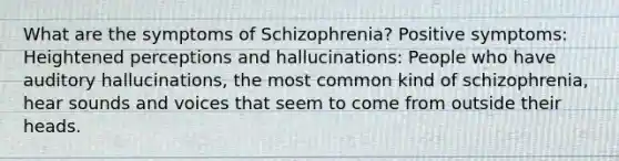 What are the symptoms of Schizophrenia? Positive symptoms: Heightened perceptions and hallucinations: People who have auditory hallucinations, the most common kind of schizophrenia, hear sounds and voices that seem to come from outside their heads.