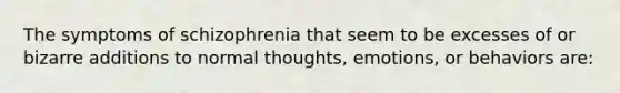 The symptoms of schizophrenia that seem to be excesses of or bizarre additions to normal thoughts, emotions, or behaviors are: