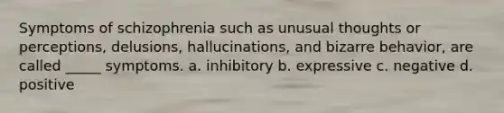 Symptoms of schizophrenia such as unusual thoughts or perceptions, delusions, hallucinations, and bizarre behavior, are called _____ symptoms. a. inhibitory b. expressive c. negative d. positive