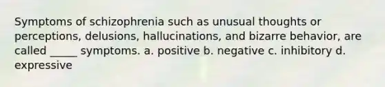 Symptoms of schizophrenia such as unusual thoughts or perceptions, delusions, hallucinations, and bizarre behavior, are called _____ symptoms. a. positive b. negative c. inhibitory d. expressive