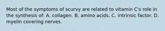 Most of the symptoms of scurvy are related to vitamin C's role in the synthesis of: A. collagen. B. <a href='https://www.questionai.com/knowledge/k9gb720LCl-amino-acids' class='anchor-knowledge'>amino acids</a>. C. intrinsic factor. D. myelin covering nerves.