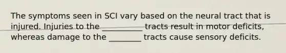 The symptoms seen in SCI vary based on the neural tract that is injured. Injuries to the __________ tracts result in motor deficits, whereas damage to the ________ tracts cause sensory deficits.