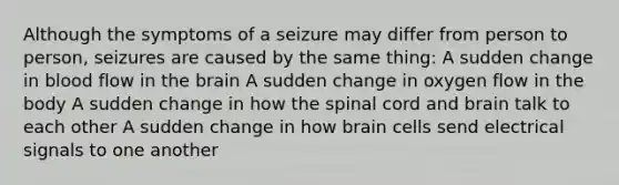 Although the symptoms of a seizure may differ from person to person, seizures are caused by the same thing: A sudden change in blood flow in the brain A sudden change in oxygen flow in the body A sudden change in how the spinal cord and brain talk to each other A sudden change in how brain cells send electrical signals to one another