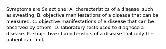 Symptoms are Select one: A. characteristics of a disease, such as sweating. B. objective manifestations of a disease that can be measured. C. objective manifestations of a disease that can be observed by others. D. laboratory tests used to diagnose a disease. E. subjective characteristics of a disease that only the patient can feel.